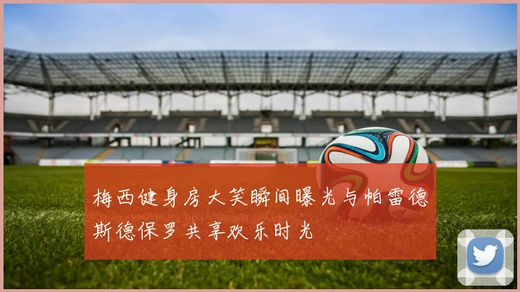 梅西健身房大笑瞬间曝光与帕雷德斯德保罗共享欢乐时光