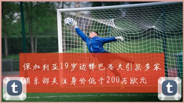 保加利亚19岁边锋巴洛夫引发多家俱乐部关注身价低于200万欧元