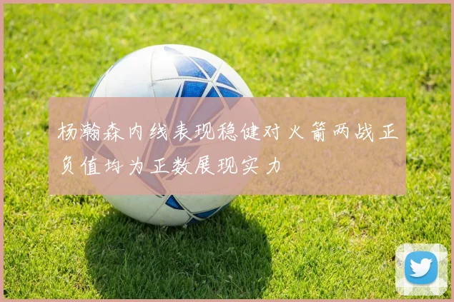 杨瀚森内线表现稳健对火箭两战正负值均为正数展现实力