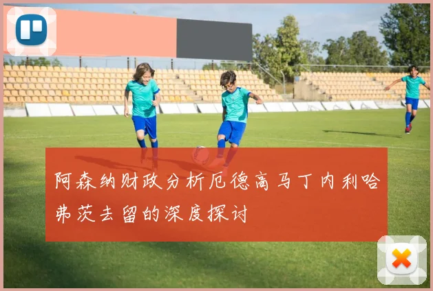 阿森纳财政分析厄德高马丁内利哈弗茨去留的深度探讨
