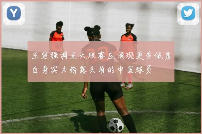王楚强调五大联赛应涌现更多依靠自身实力崭露头角的中国球员