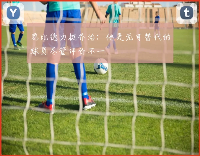 恩比德力挺乔治：他是无可替代的球员尽管评价不一