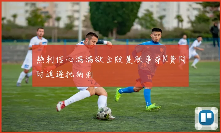 热刺信心满满欲击败曼联争夺M费同时追逐托纳利