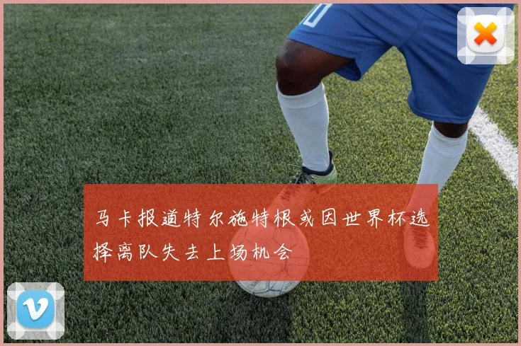马卡报道特尔施特根或因世界杯选择离队失去上场机会