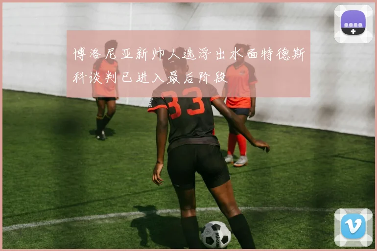 博洛尼亚新帅人选浮出水面特德斯科谈判已进入最后阶段