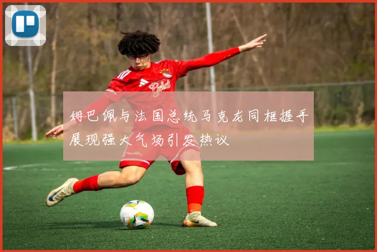 姆巴佩与法国总统马克龙同框握手展现强大气场引发热议
