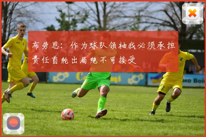布劳恩：作为球队领袖我必须承担责任首轮出局绝不可接受