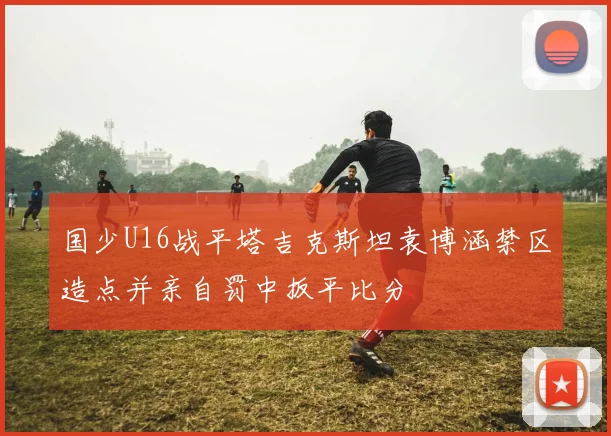 国少U16战平塔吉克斯坦袁博涵禁区造点并亲自罚中扳平比分