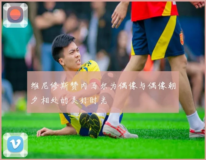 维尼修斯赞内马尔为偶像与偶像朝夕相处的美好时光