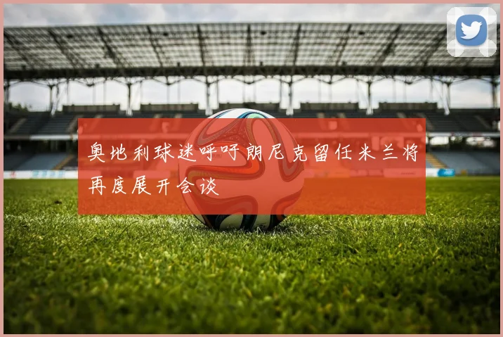 奥地利球迷呼吁朗尼克留任米兰将再度展开会谈