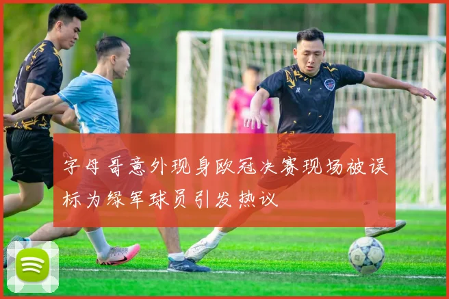 字母哥意外现身欧冠决赛现场被误标为绿军球员引发热议