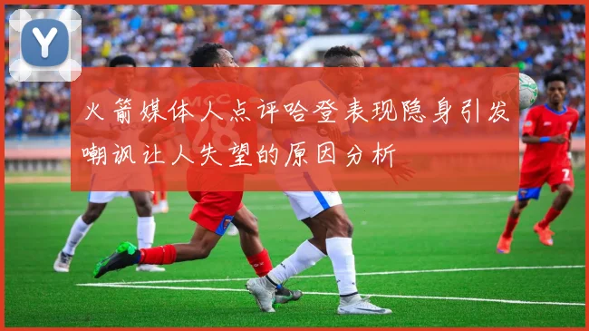 火箭媒体人点评哈登表现隐身引发嘲讽让人失望的原因分析