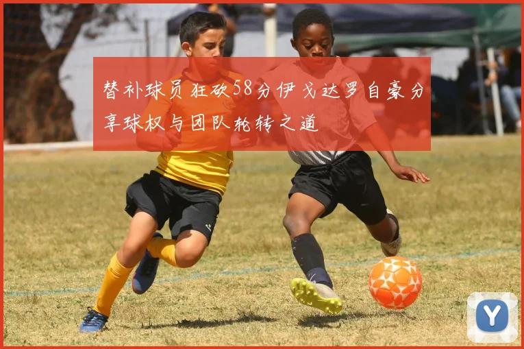 替补球员狂砍58分伊戈达罗自豪分享球权与团队轮转之道