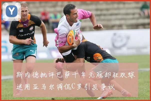 斯内德批评巴萨十年无冠却狂欢球迷用亚马尔调侃C罗引发争议