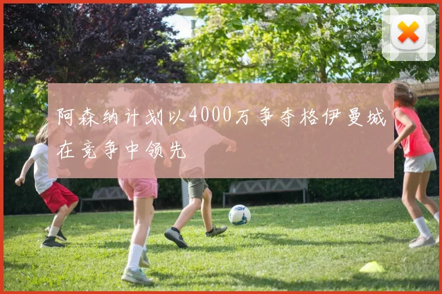 阿森纳计划以4000万争夺格伊曼城在竞争中领先