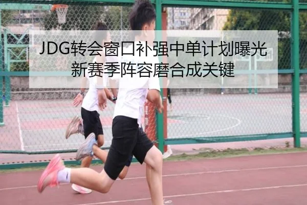 JDG转会窗口补强中单计划曝光 新赛季阵容磨合成关键